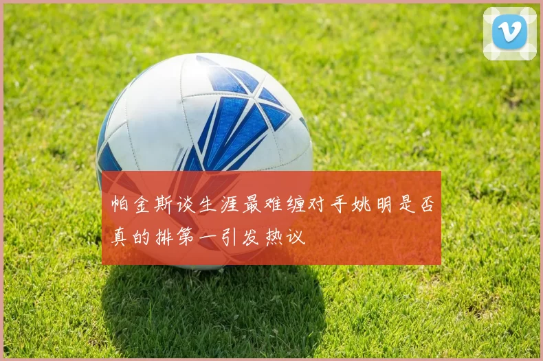 帕金斯谈生涯最难缠对手姚明是否真的排第一引发热议