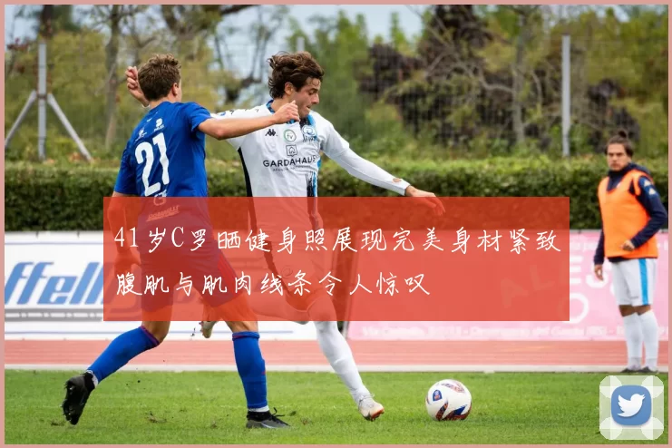 41岁C罗晒健身照展现完美身材紧致腹肌与肌肉线条令人惊叹