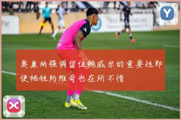 奥康纳强调留住鲍威尔的重要性即使牺牲约维奇也在所不惜