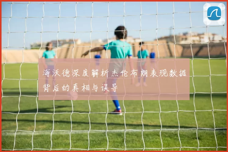 海沃德深度解析杰伦布朗表现数据背后的真相与误导