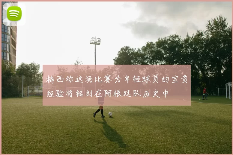 梅西称这场比赛为年轻球员的宝贵经验将铭刻在阿根廷队历史中