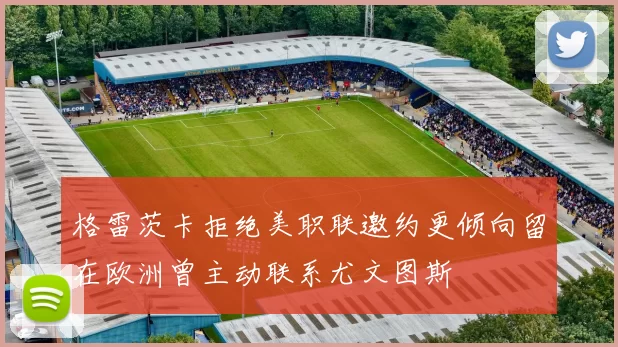 格雷茨卡拒绝美职联邀约更倾向留在欧洲曾主动联系尤文图斯