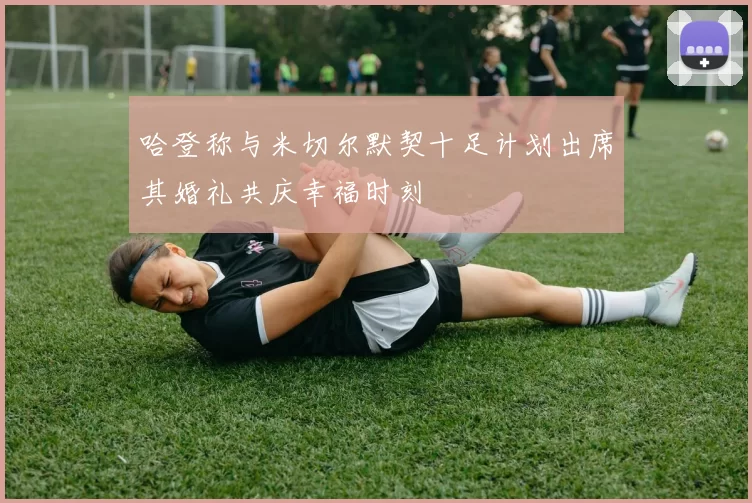 哈登称与米切尔默契十足计划出席其婚礼共庆幸福时刻