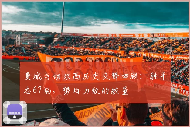 曼城与切尔西历史交锋回顾：胜平各67场，势均力敌的较量