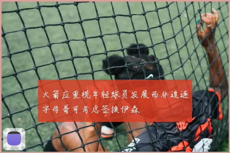 火箭应重视年轻球员发展而非追逐字母哥可考虑签换伊森