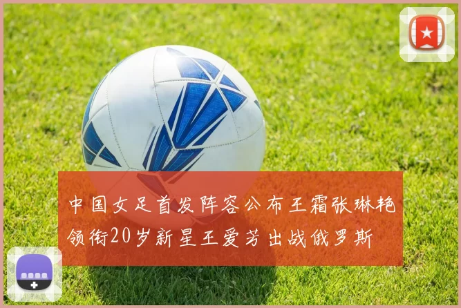 中国女足首发阵容公布王霜张琳艳领衔20岁新星王爱芳出战俄罗斯