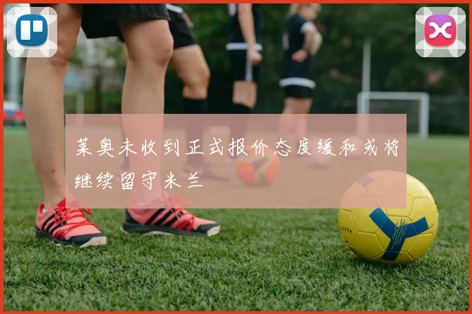 莱奥未收到正式报价态度缓和或将继续留守米兰