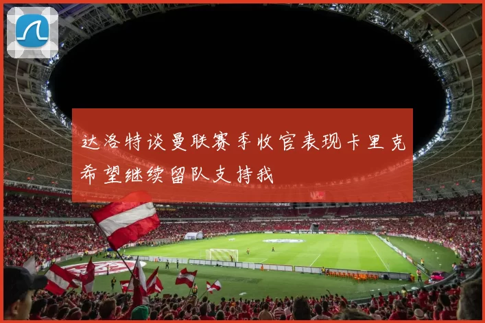 达洛特谈曼联赛季收官表现卡里克希望继续留队支持我