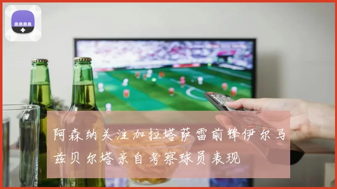 阿森纳关注加拉塔萨雷前锋伊尔马兹贝尔塔亲自考察球员表现