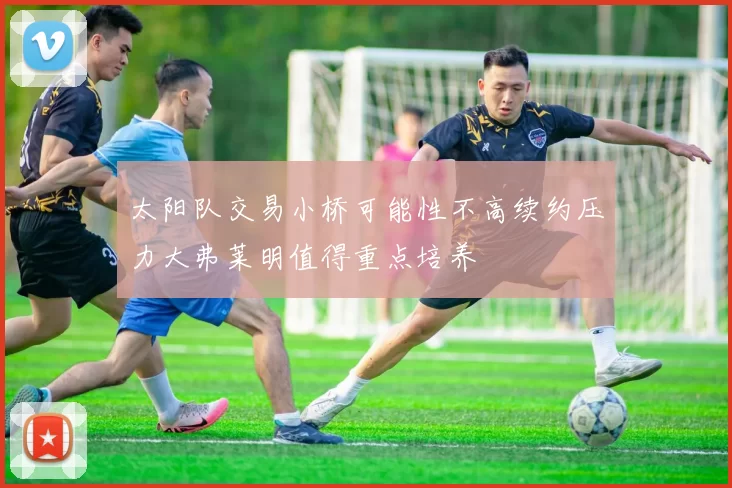 太阳队交易小桥可能性不高续约压力大弗莱明值得重点培养