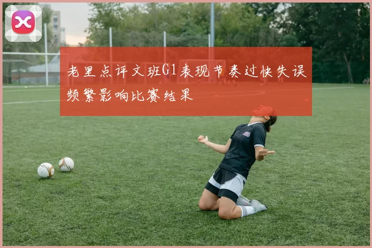 老里点评文班G1表现节奏过快失误频繁影响比赛结果
