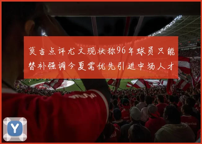 莫吉点评尤文现状称96年球员只能替补强调今夏需优先引进中场人才