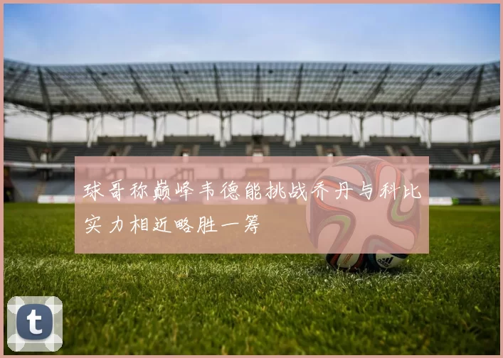 球哥称巅峰韦德能挑战乔丹与科比实力相近略胜一筹