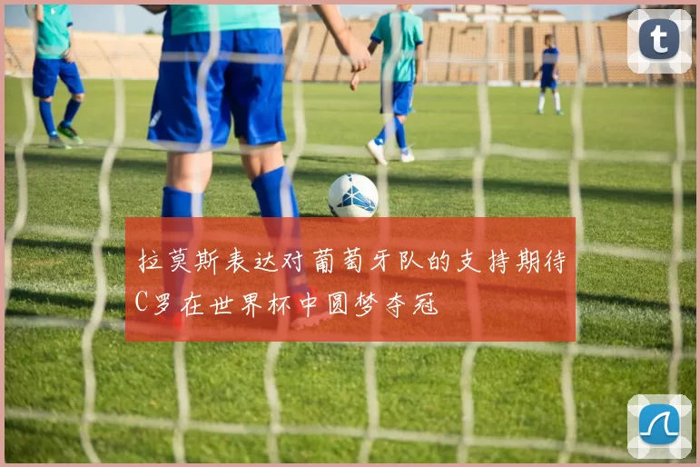 拉莫斯表达对葡萄牙队的支持期待C罗在世界杯中圆梦夺冠