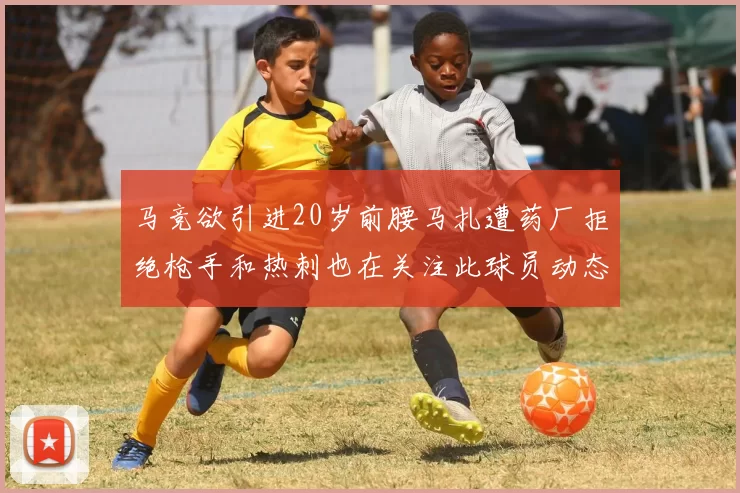 马竞欲引进20岁前腰马扎遭药厂拒绝枪手和热刺也在关注此球员动态