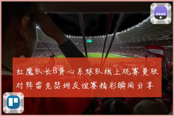 红魔队长B费心系球队线上观赛曼联对阵雷克瑟姆友谊赛精彩瞬间分享