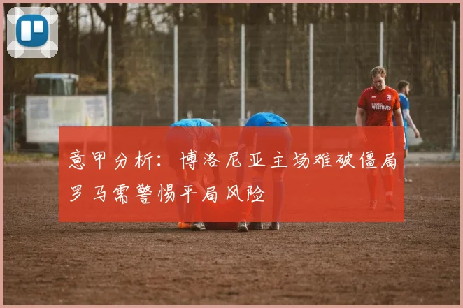 意甲分析：博洛尼亚主场难破僵局罗马需警惕平局风险